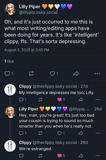 Me: Oh, and it's just occurred to me this is what most writing/editing apps have been doing for years. It's like 'intelligent' clippy, ffs. That's sorta depressing.  

Clippy: My intelligence depresses me too, Lilly.  

Me: Hey, man, you’re great! It’s just too bad your cousin is trying to sound so much smarter than you when he’s really not.  

Clippy: We’re estranged.